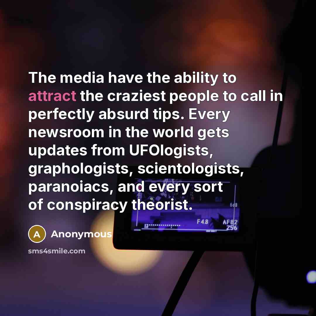 “The media have the ability to attract the craziest people to call in perfectly absurd tips. Every newsroom in the world gets updates from UFOlogists, graphologists, scientologists, paranoiacs, and every sort of conspiracy theorist.” quote by Anonymous