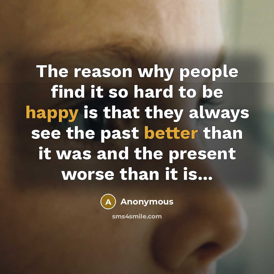 “The reason why people find it so hard to be happy is that they always see the past better than it was and the present worse than it is...” quote by Anonymous