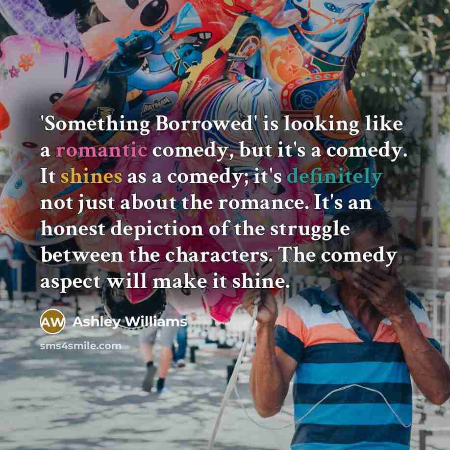 “'Something Borrowed' is looking like a romantic comedy, but it's a comedy. It shines as a comedy; it's definitely not just about the romance. It's an honest depiction of the struggle between the characters. The comedy aspect will make it shine.” quote by Ashley Williams