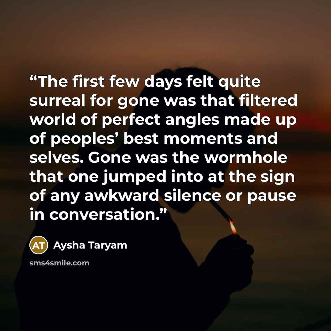 “The first few days felt quite surreal for gone was that filtered world of perfect angles made up of peoples’ best moments and selves. Gone was the wormhole that one jumped into at the sign of any awkward silence or pause in conversation.” quote by Aysha Taryam