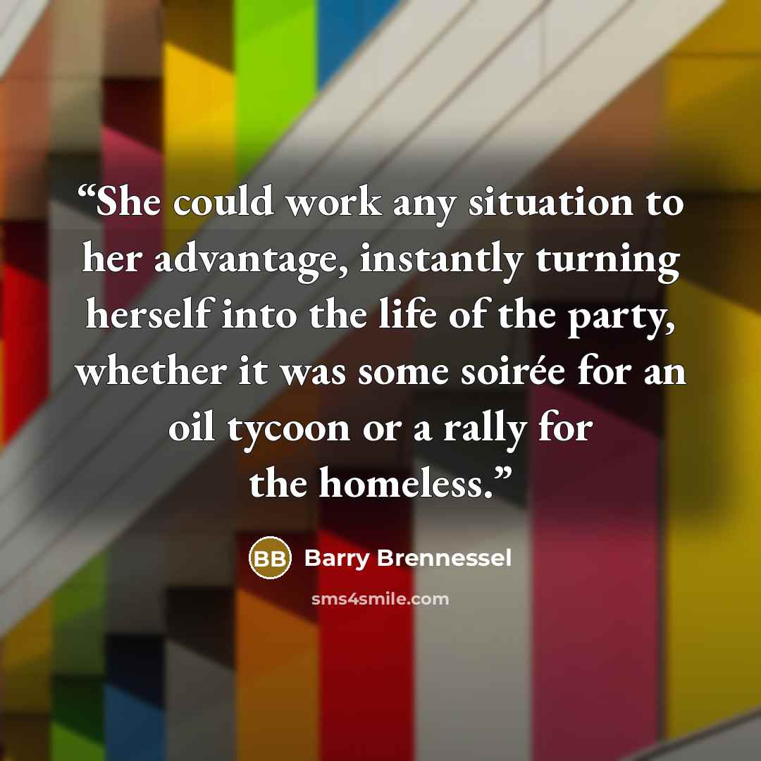 “She could work any situation to her advantage, instantly turning herself into the life of the party, whether it was some soirée for an oil tycoon or a rally for the homeless.” quote by Barry Brennessel