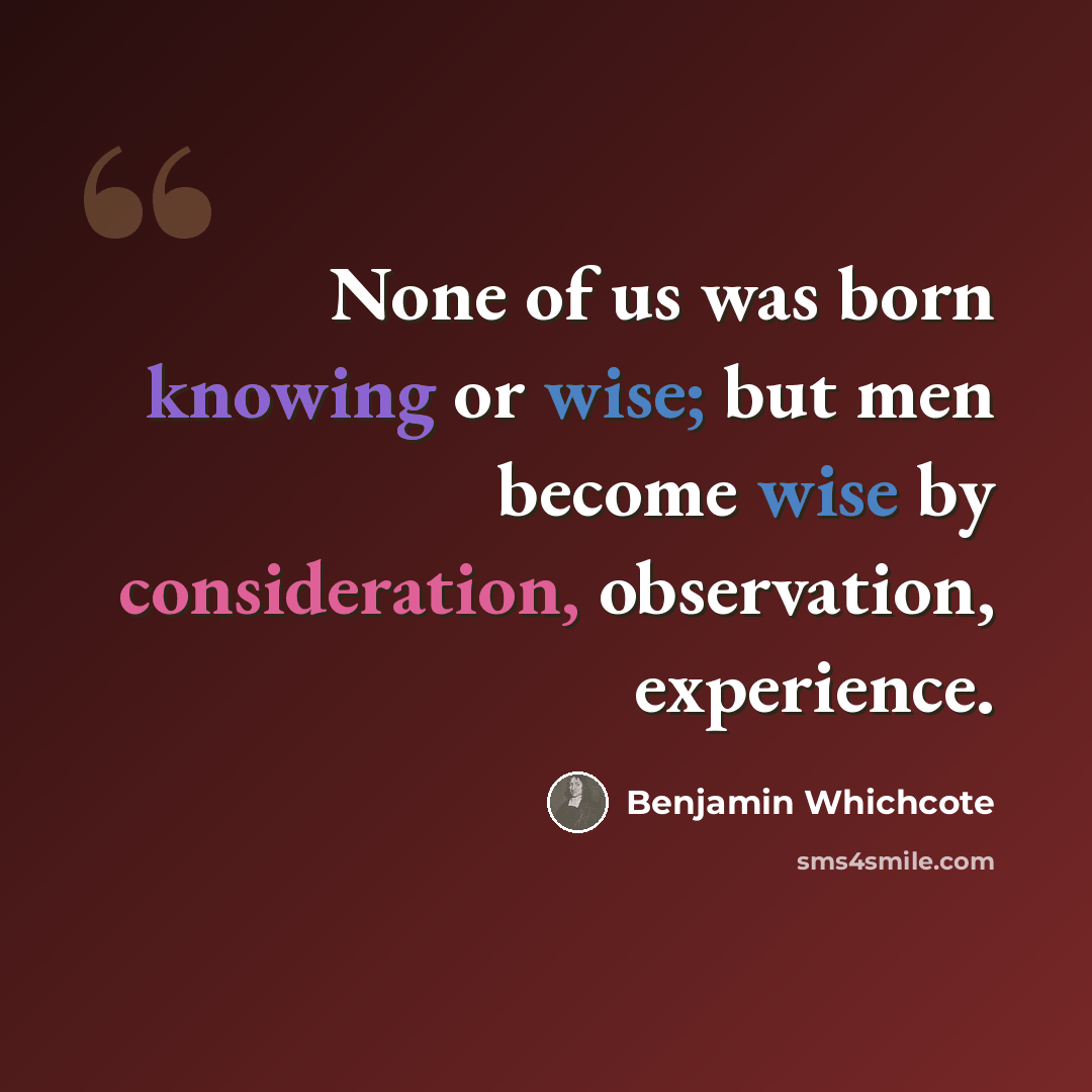 “None of us was born knowing or wise; but men become wise by consideration, observation, experience.” quote by Benjamin Whichcote