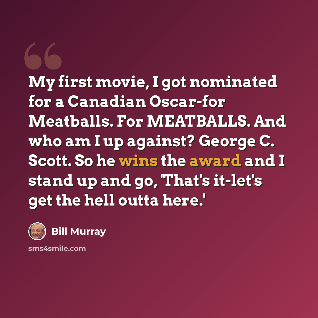 “My first movie, I got nominated for a Canadian Oscar-for Meatballs. For MEATBALLS. And who am I up against? George C. Scott. So he wins the award and I stand up and go, 'That's it-let's get the hell outta here.'” quote by Bill Murray