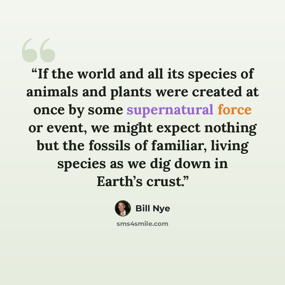 “If the world and all its species of animals and plants were created at once by some supernatural force or event, we might expect nothing but the fossils of familiar, living species as we dig down in Earth’s crust.” quote by Bill Nye