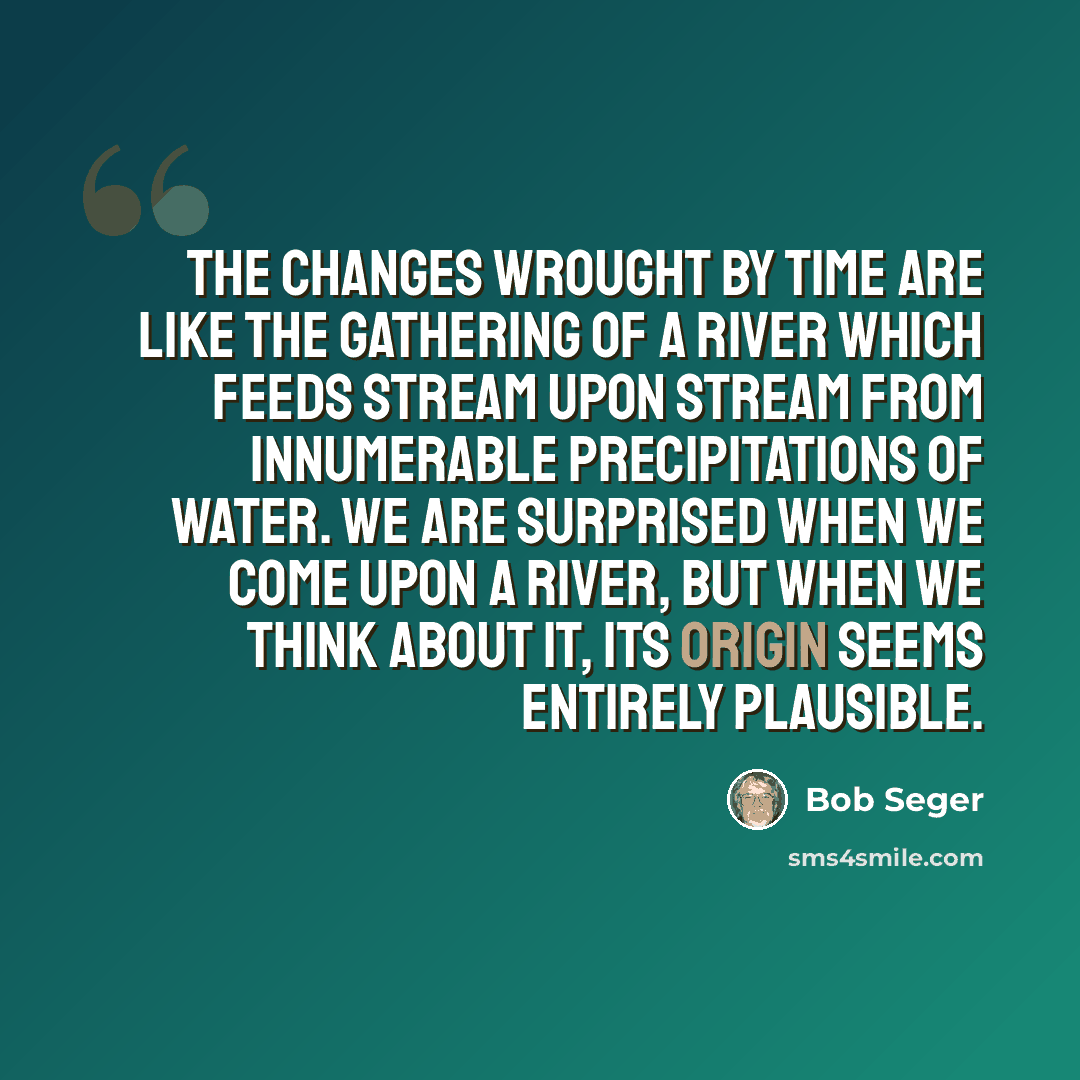 “The changes wrought by time are like the gathering of a river which feeds stream upon stream from innumerable precipitations of water. We are surprised when we come upon a river, but when we think about it, its origin seems entirely plausible.” quote by Bob Seger