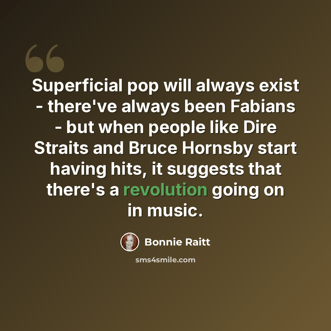 “Superficial pop will always exist - there've always been Fabians - but when people like Dire Straits and Bruce Hornsby start having hits, it suggests that there's a revolution going on in music.” quote by Bonnie Raitt