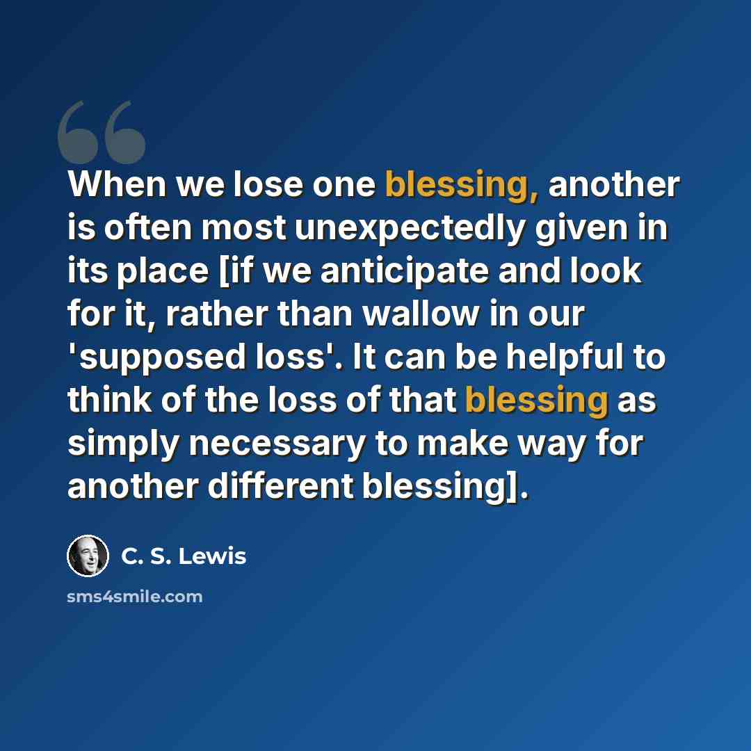 “When we lose one blessing, another is often most unexpectedly given in its place [if we anticipate and look for it, rather than wallow in our 'supposed loss'. It can be helpful to think of the loss of that blessing as simply necessary to make way for another different blessing].” quote by C. S. Lewis