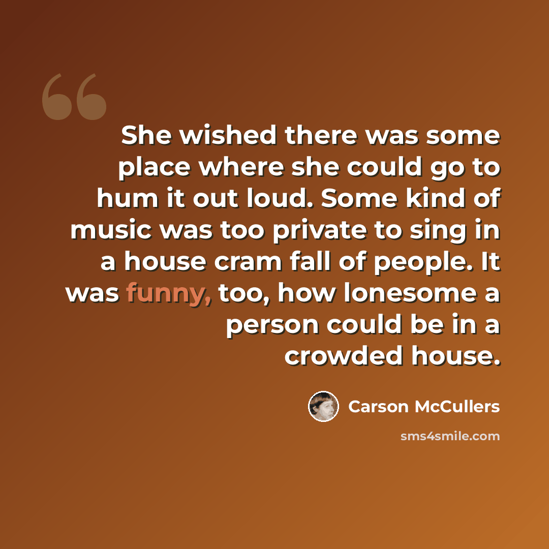 “She wished there was some place where she could go to hum it out loud. Some kind of music was too private to sing in a house cram fall of people. It was funny, too, how lonesome a person could be in a crowded house.” quote by Carson McCullers