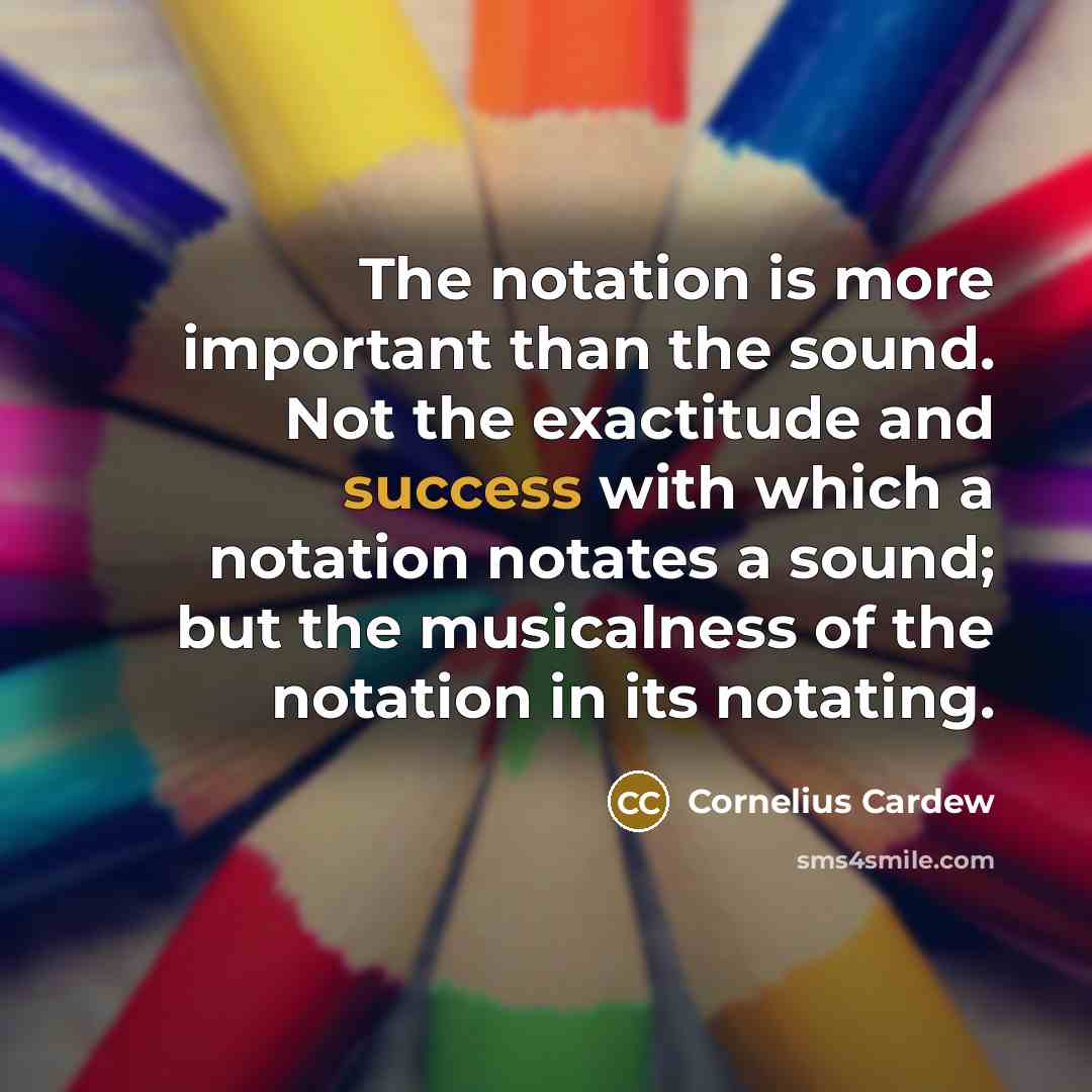 “The notation is more important than the sound. Not the exactitude and success with which a notation notates a sound; but the musicalness of the notation in its notating.” quote by Cornelius Cardew