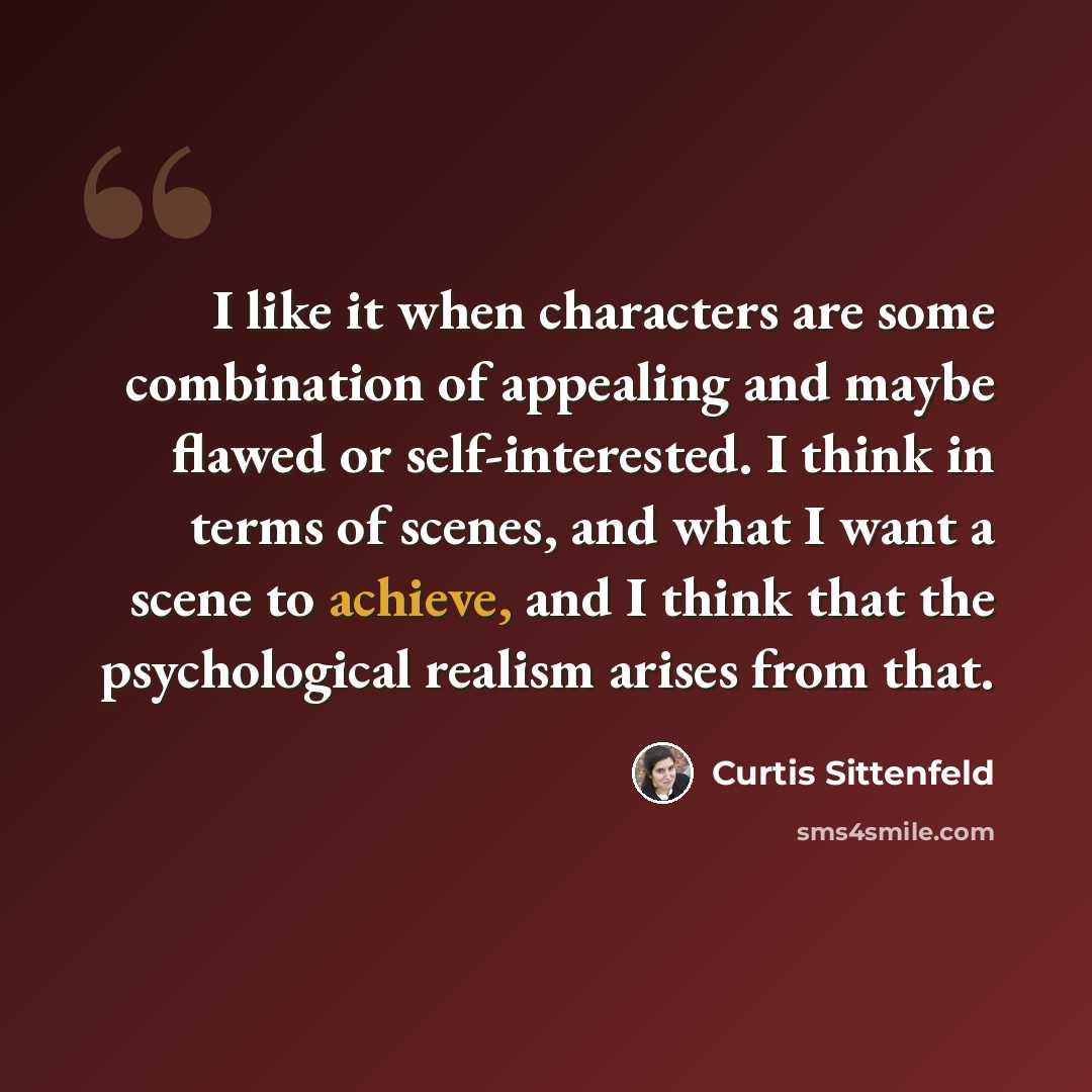 “I like it when characters are some combination of appealing and maybe flawed or self-interested. I think in terms of scenes, and what I want a scene to achieve, and I think that the psychological realism arises from that.” quote by Curtis Sittenfeld