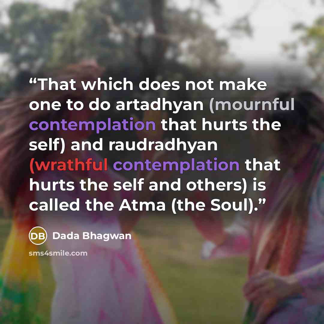 “That which does not make one to do artadhyan (mournful contemplation that hurts the self) and raudradhyan (wrathful contemplation that hurts the self and others) is called the Atma (the Soul).” quote by Dada Bhagwan