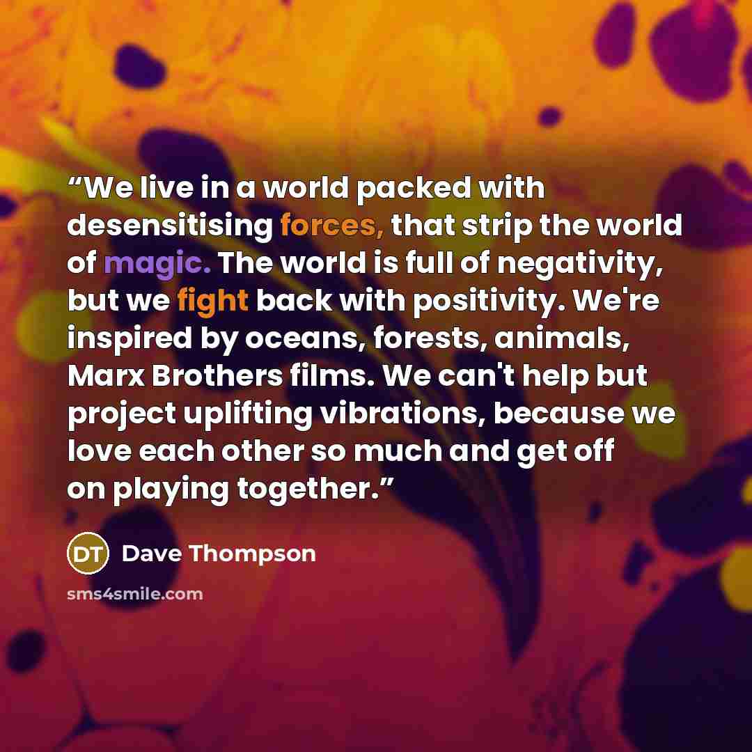 “We live in a world packed with desensitising forces, that strip the world of magic. The world is full of negativity, but we fight back with positivity. We're inspired by oceans, forests, animals, Marx Brothers films. We can't help but project uplifting vibrations, because we love each other so…” quote by Dave Thompson