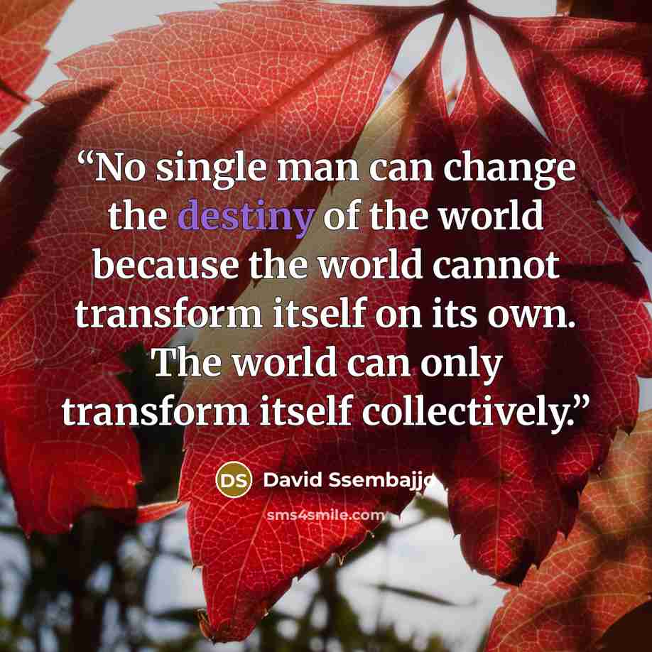 “No single man can change the destiny of the world because the world cannot transform itself on its own. The world can only transform itself collectively.” quote by David Ssembajjo