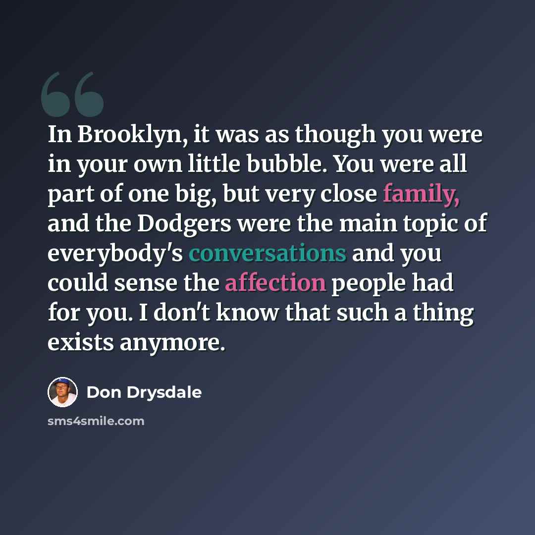 “In Brooklyn, it was as though you were in your own little bubble. You were all part of one big, but very close family, and the Dodgers were the main topic of everybody's conversations and you could sense the affection people had for you. I don't know that such a thing exists anymore.” quote by Don Drysdale