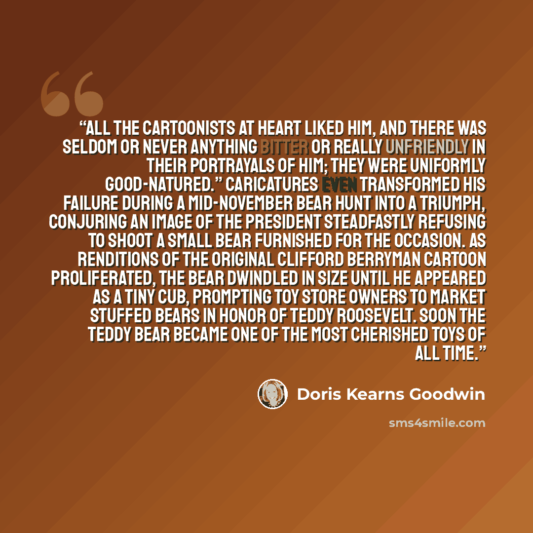 “All the cartoonists at heart liked him, and there was seldom or never anything bitter or really unfriendly in their portrayals of him; they were uniformly good-natured.” Caricatures even transformed his failure during a mid-November bear hunt into a triumph, conjuring an image of the president…” quote by Doris Kearns Goodwin