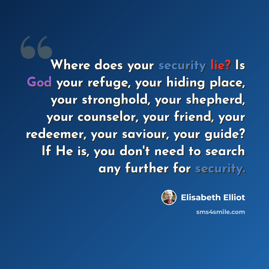 “Where does your security lie? Is God your refuge, your hiding place, your stronghold, your shepherd, your counselor, your friend, your redeemer, your saviour, your guide? If He is, you don't need to search any further for security.” quote by Elisabeth Elliot