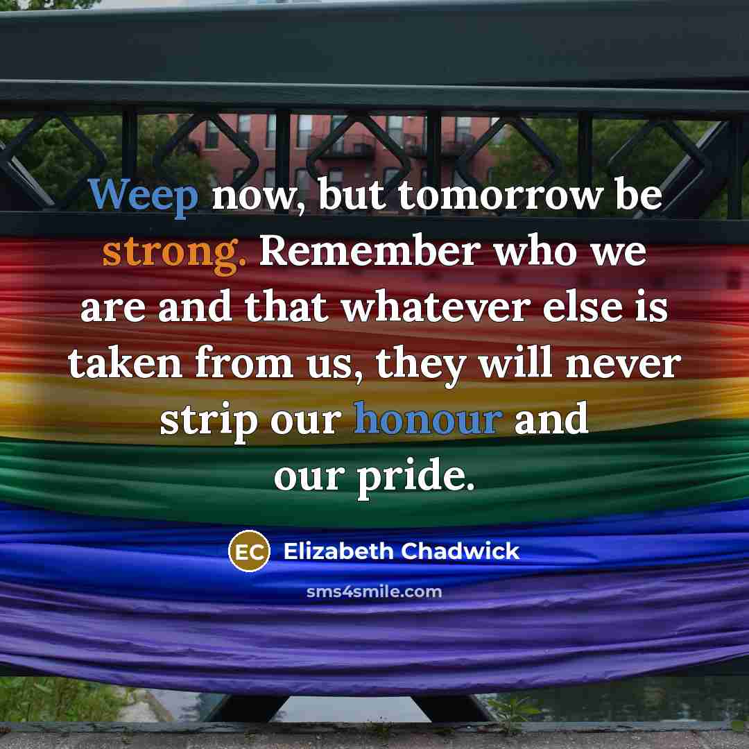 “Weep now, but tomorrow be strong. Remember who we are and that whatever else is taken from us, they will never strip our honour and our pride.” quote by Elizabeth Chadwick