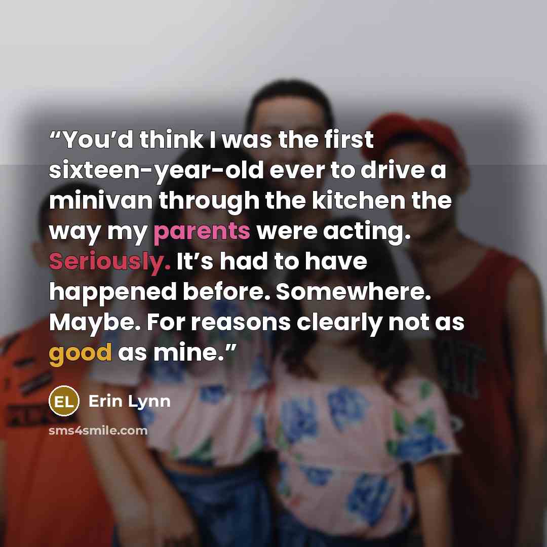 “You’d think I was the first sixteen-year-old ever to drive a minivan through the kitchen the way my parents were acting. Seriously. It’s had to have happened before. Somewhere. Maybe. For reasons clearly not as good as mine.” quote by Erin Lynn