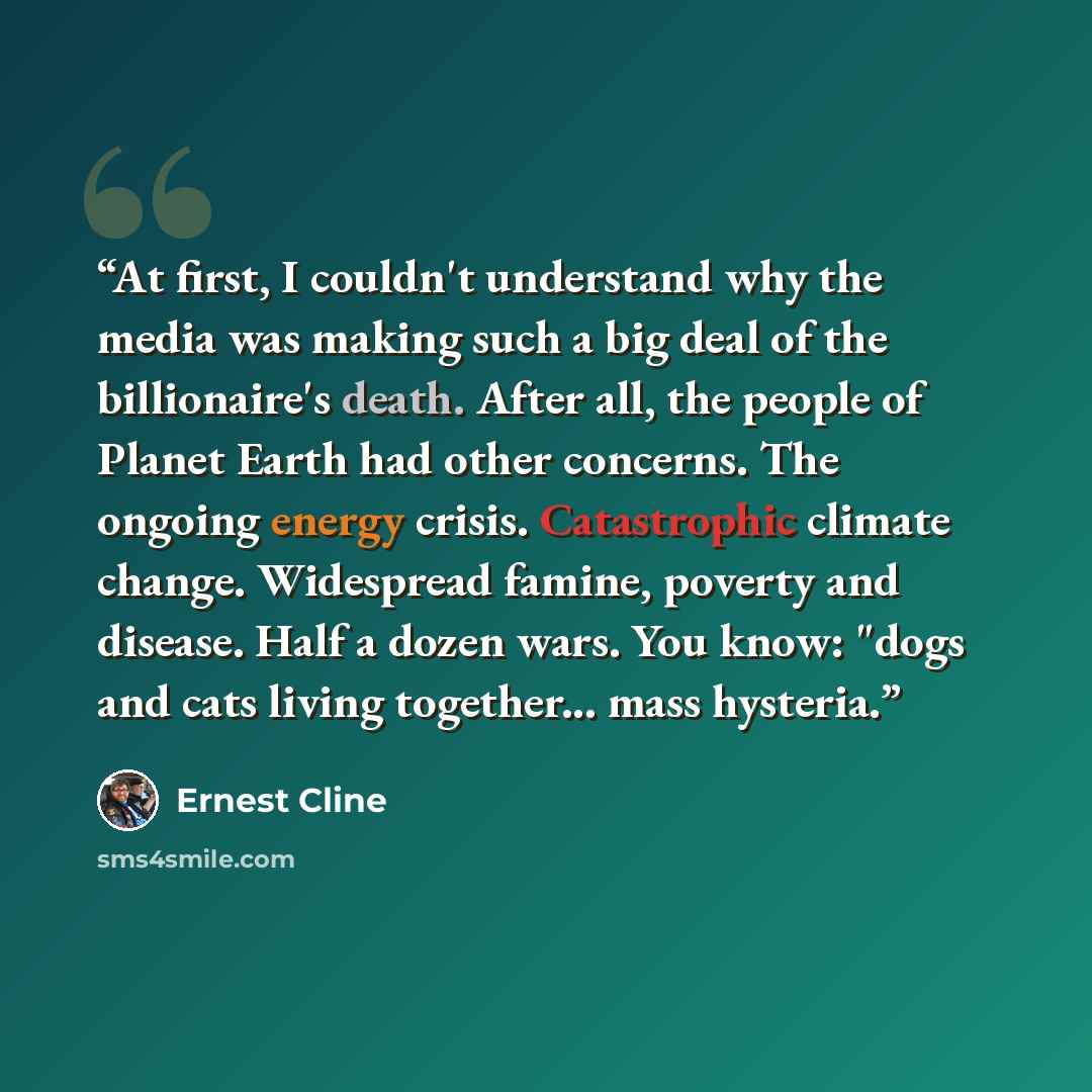“At first, I couldn't understand why the media was making such a big deal of the billionaire's death. After all, the people of Planet Earth had other concerns. The ongoing energy crisis. Catastrophic climate change. Widespread famine, poverty and disease. Half a dozen wars. You know: "dogs and cats…” quote by Ernest Cline