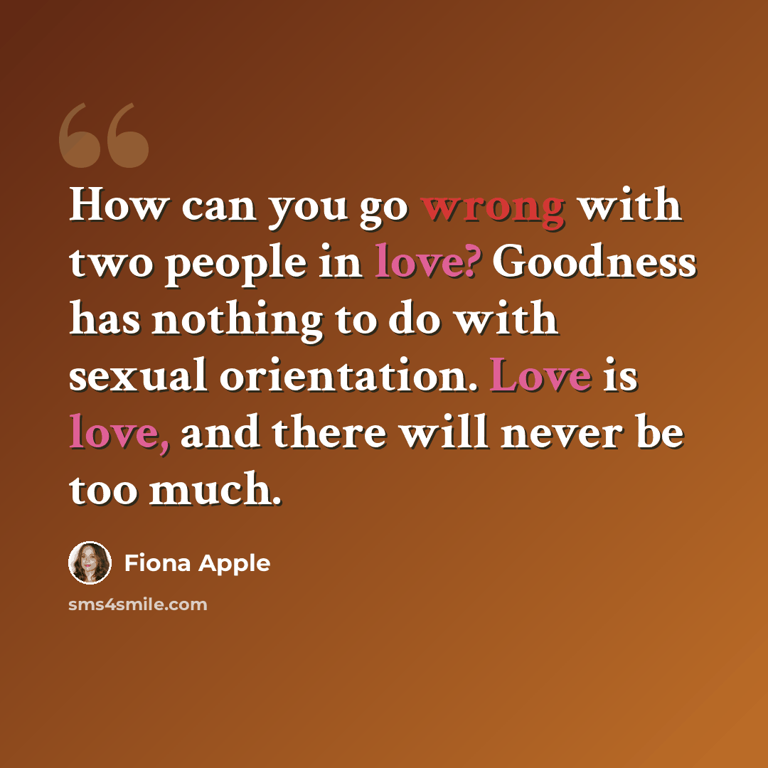 “How can you go wrong with two people in love? Goodness has nothing to do with sexual orientation. Love is love, and there will never be too much.” quote by Fiona Apple