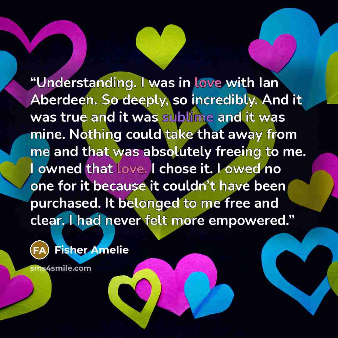 “Understanding. I was in love with Ian Aberdeen. So deeply, so incredibly. And it was true and it was sublime and it was mine. Nothing could take that away from me and that was absolutely freeing to me. I owned that love. I chose it. I owed no one for it because it couldn’t have been purchased. It…” quote by Fisher Amelie