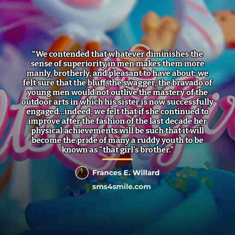 “We contended that whatever diminishes the sense of superiority in men makes them more manly, brotherly, and pleasant to have about; we felt sure that the bluff, the swagger, the bravado of young men would not outlive the mastery of the outdoor arts in which his sister is now successfully…” quote by Frances E. Willard