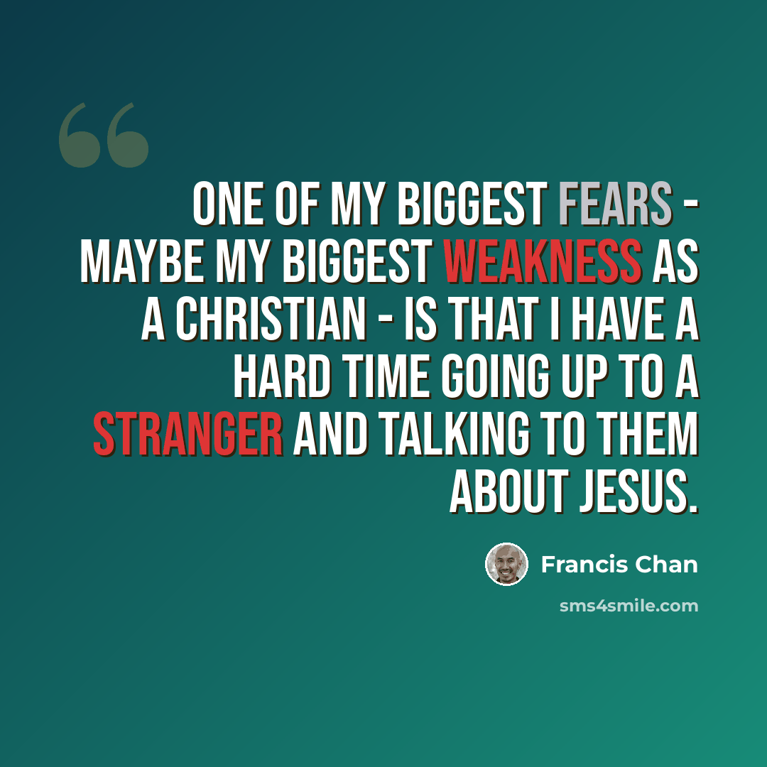 “One of my biggest fears - maybe my biggest weakness as a Christian - is that I have a hard time going up to a stranger and talking to them about Jesus.” quote by Francis Chan