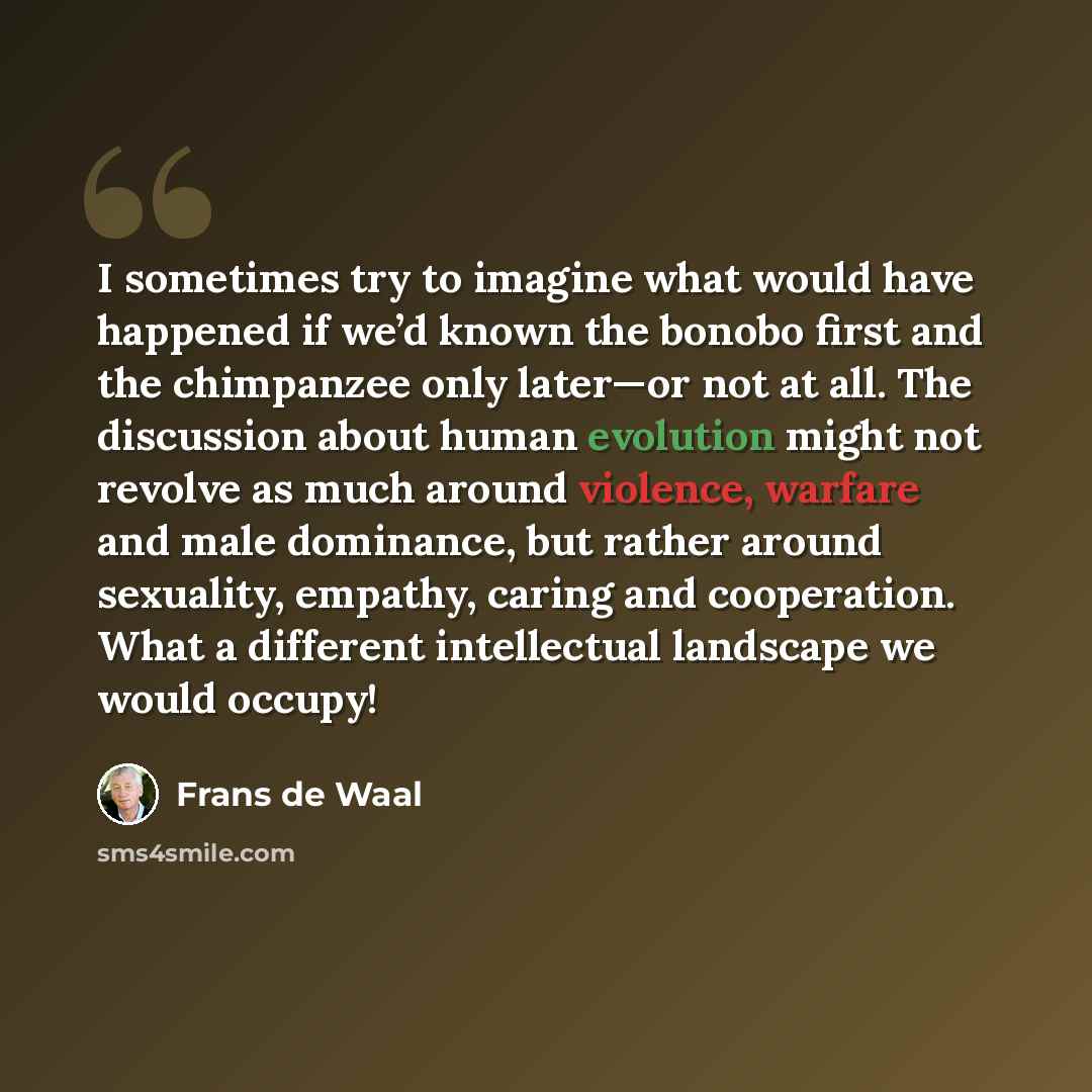 “I sometimes try to imagine what would have happened if we’d known the bonobo first and the chimpanzee only later—or not at all. The discussion about human evolution might not revolve as much around violence, warfare and male dominance, but rather around sexuality, empathy, caring and cooperation…” quote by Frans de Waal