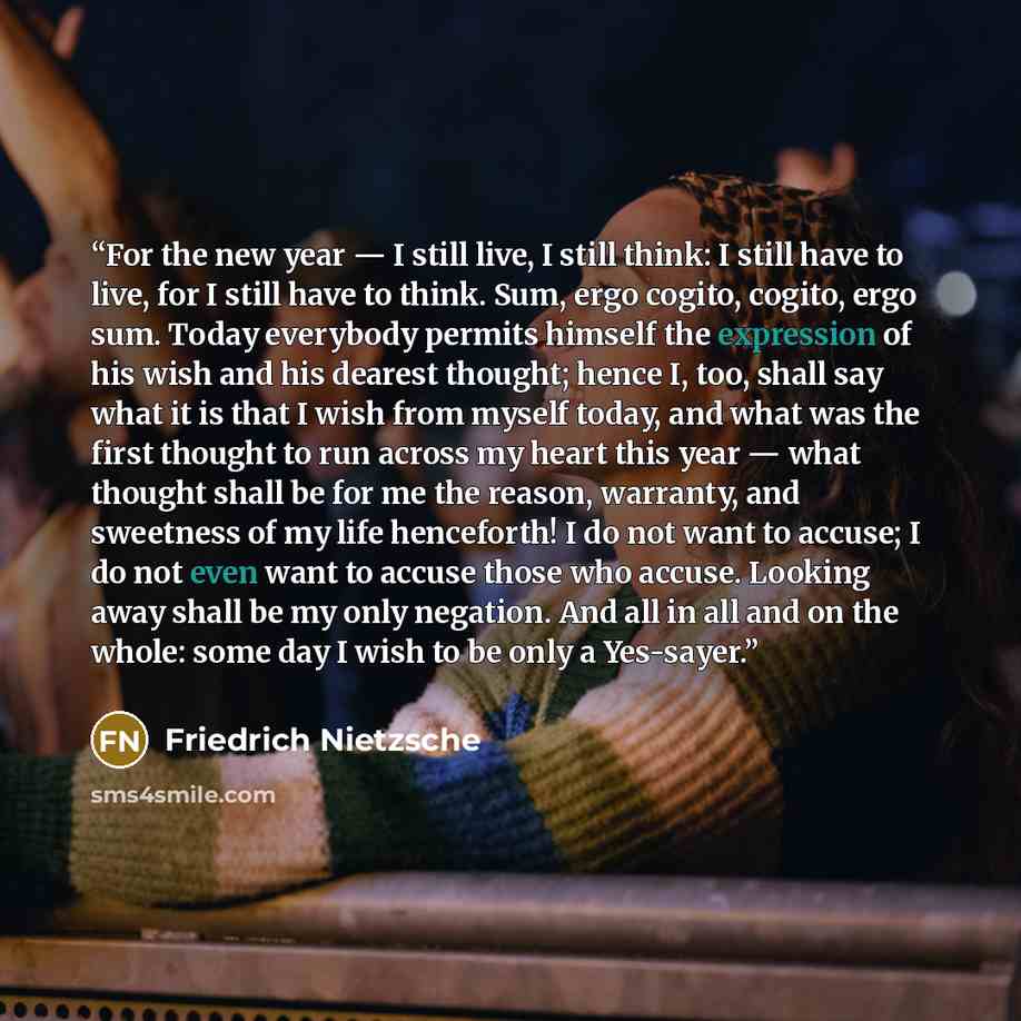 “For the new year — I still live, I still think: I still have to live, for I still have to think. Sum, ergo cogito, cogito, ergo sum. Today everybody permits himself the expression of his wish and his dearest thought; hence I, too, shall say what it is that I wish from myself today, and what was…” quote by Friedrich Nietzsche