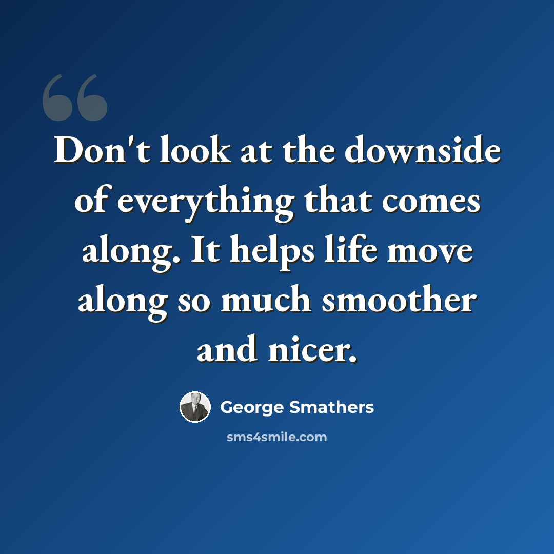 “Don't look at the downside of everything that comes along. It helps life move along so much smoother and nicer.” quote by George Smathers