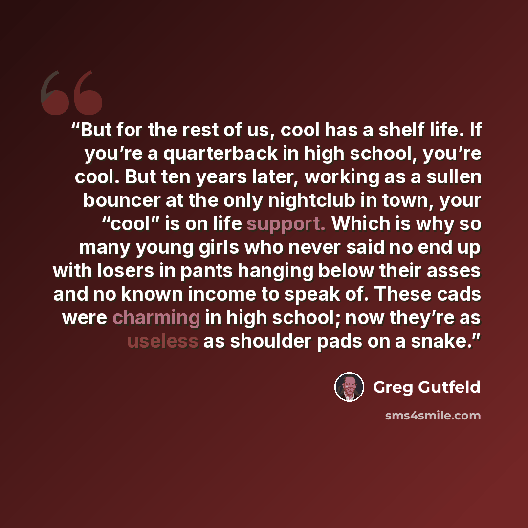 “But for the rest of us, cool has a shelf life. If you’re a quarterback in high school, you’re cool. But ten years later, working as a sullen bouncer at the only nightclub in town, your “cool” is on life support. Which is why so many young girls who never said no end up with losers in pants hanging…” quote by Greg Gutfeld