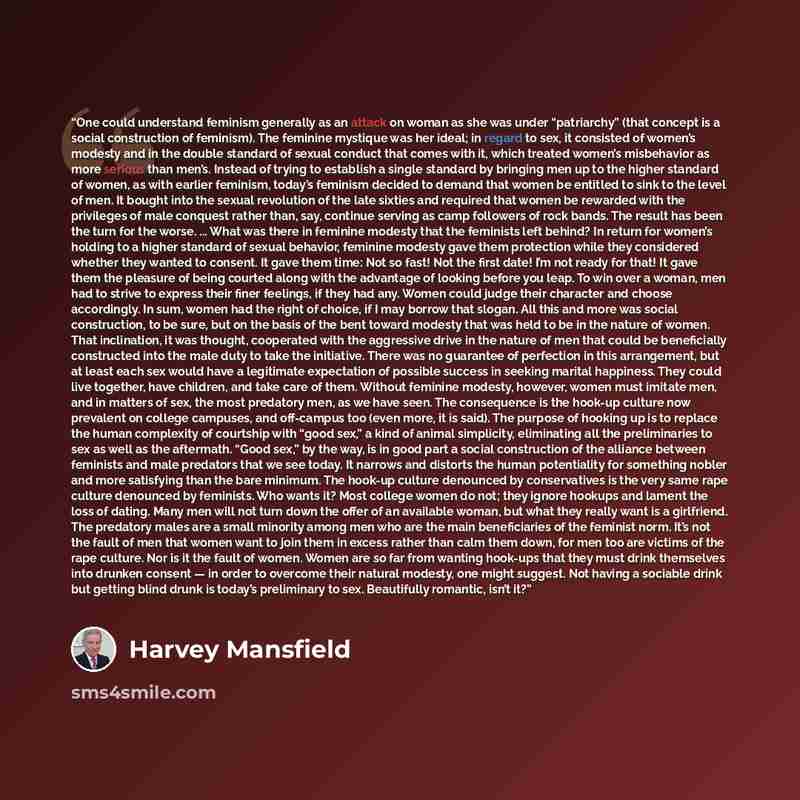 “One could understand feminism generally as an attack on woman as she was under “patriarchy” (that concept is a social construction of feminism). The feminine mystique was her ideal; in regard to sex, it consisted of women’s modesty and in the double standard of sexual conduct that comes with it…” quote by Harvey Mansfield