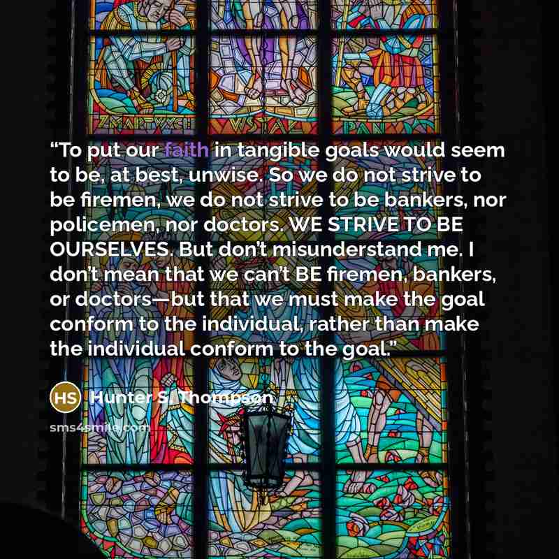 “To put our faith in tangible goals would seem to be, at best, unwise. So we do not strive to be firemen, we do not strive to be bankers, nor policemen, nor doctors. WE STRIVE TO BE OURSELVES. But don’t misunderstand me. I don’t mean that we can’t BE firemen, bankers, or doctors—but that we must…” quote by Hunter S. Thompson