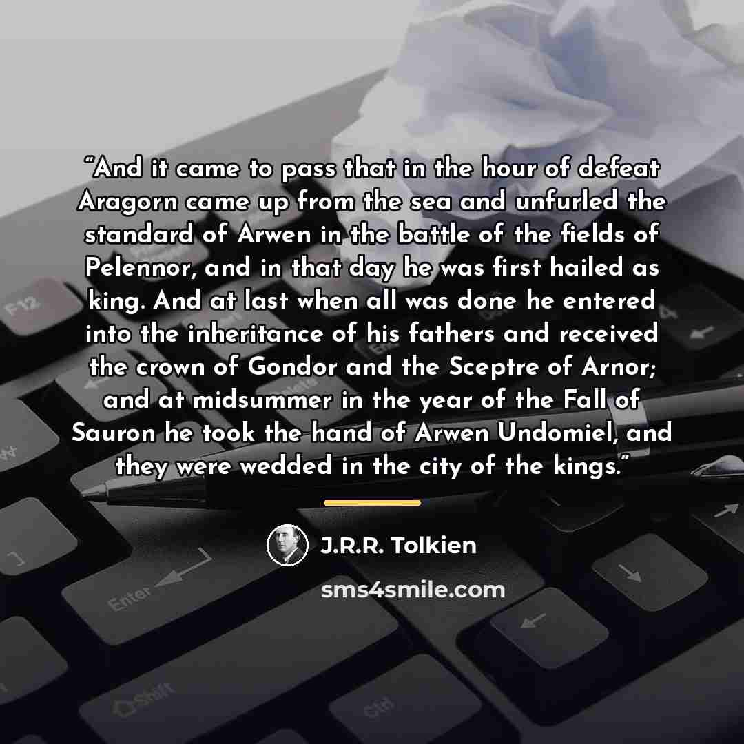 “And it came to pass that in the hour of defeat Aragorn came up from the sea and unfurled the standard of Arwen in the battle of the fields of Pelennor, and in that day he was first hailed as king. And at last when all was done he entered into the inheritance of his fathers and received the crown…” quote by J.R.R. Tolkien