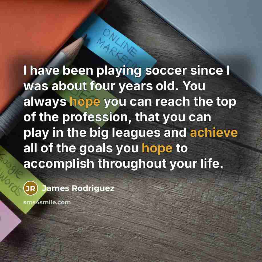 “I have been playing soccer since I was about four years old. You always hope you can reach the top of the profession, that you can play in the big leagues and achieve all of the goals you hope to accomplish throughout your life.” quote by James Rodriguez