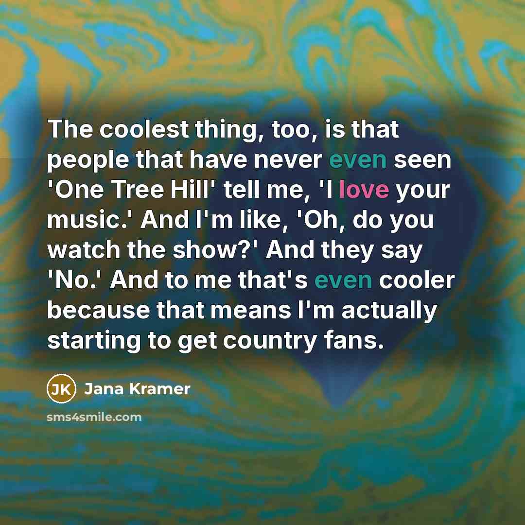 “The coolest thing, too, is that people that have never even seen 'One Tree Hill' tell me, 'I love your music.' And I'm like, 'Oh, do you watch the show?' And they say 'No.' And to me that's even cooler because that means I'm actually starting to get country fans.” quote by Jana Kramer