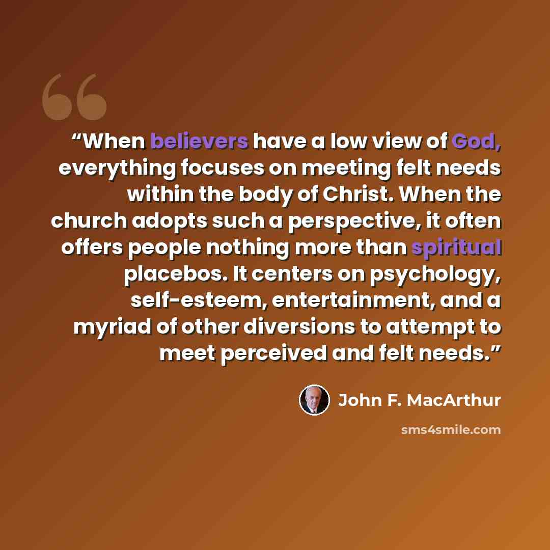 “When believers have a low view of God, everything focuses on meeting felt needs within the body of Christ. When the church adopts such a perspective, it often offers people nothing more than spiritual placebos. It centers on psychology, self-esteem, entertainment, and a myriad of other diversions…” quote by John F. MacArthur