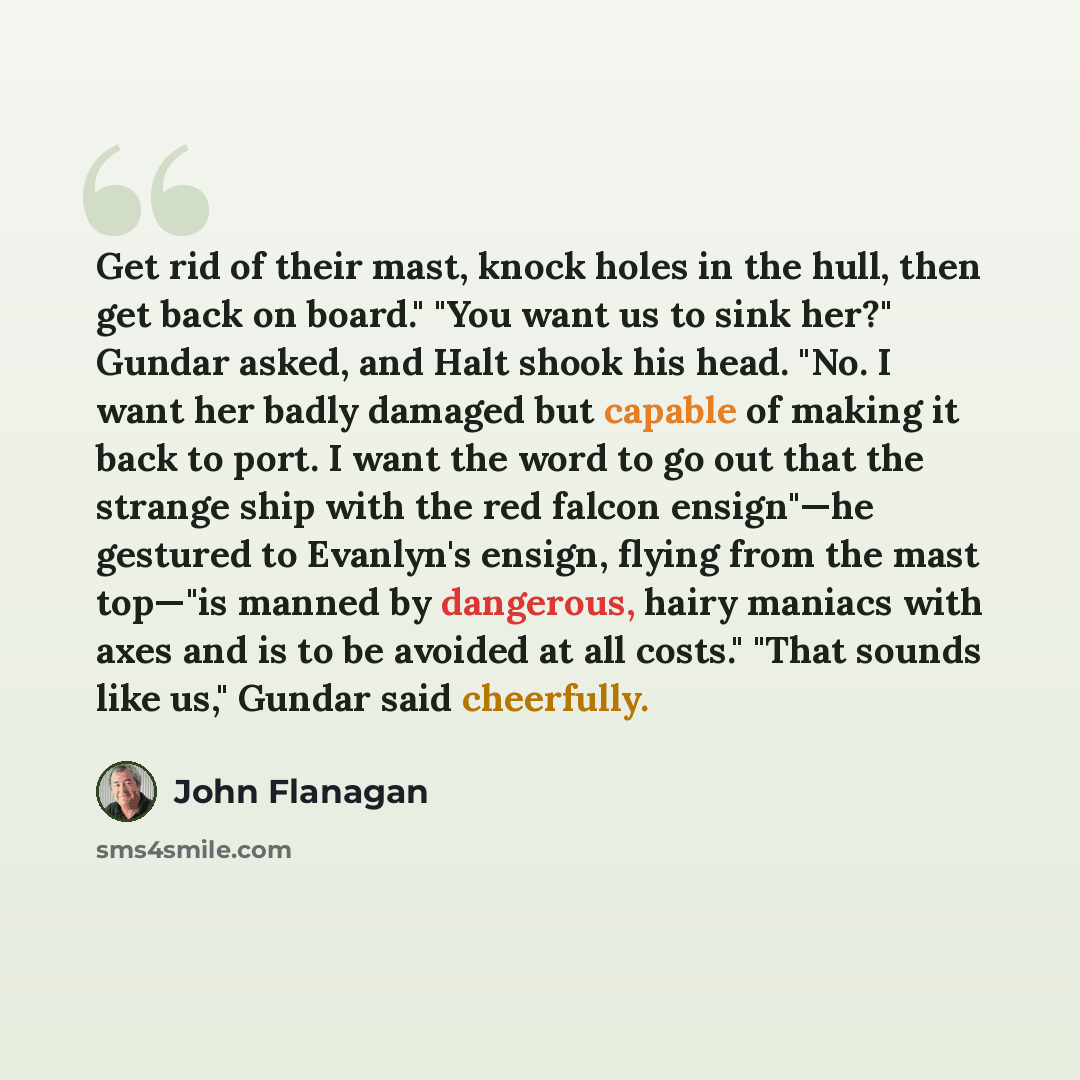 “Get rid of their mast, knock holes in the hull, then get back on board." "You want us to sink her?" Gundar asked, and Halt shook his head. "No. I want her badly damaged but capable of making it back to port. I want the word to go out that the strange ship with the red falcon ensign"—he gestured to…” quote by John Flanagan