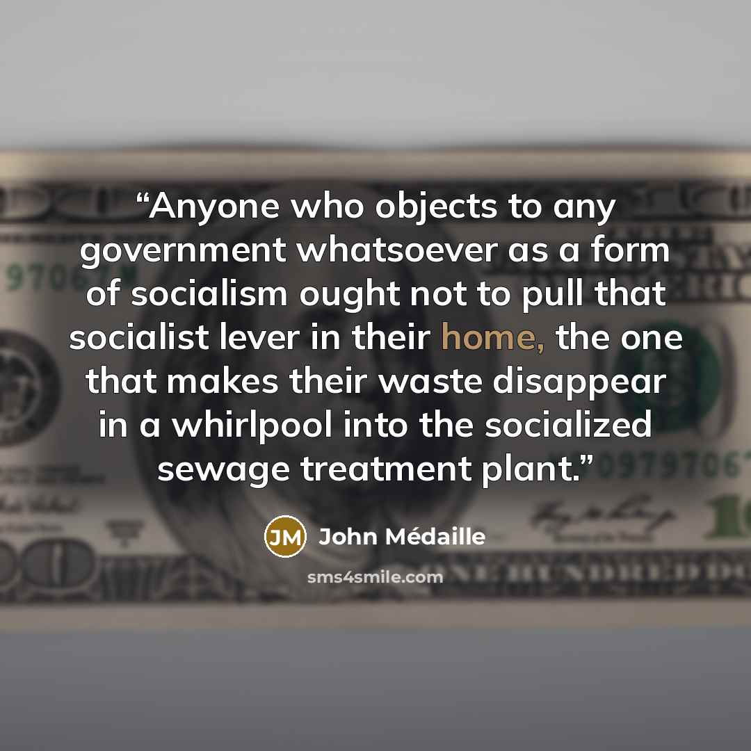 “Anyone who objects to any government whatsoever as a form of socialism ought not to pull that socialist lever in their home, the one that makes their waste disappear in a whirlpool into the socialized sewage treatment plant.” quote by John Médaille