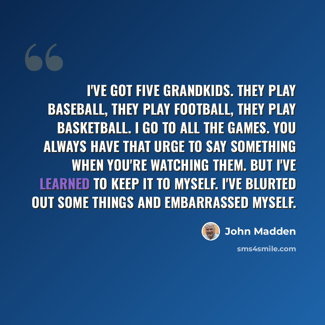 “I've got five grandkids. They play baseball, they play football, they play basketball. I go to all the games. You always have that urge to say something when you're watching them. But I've learned to keep it to myself. I've blurted out some things and embarrassed myself.” quote by John Madden