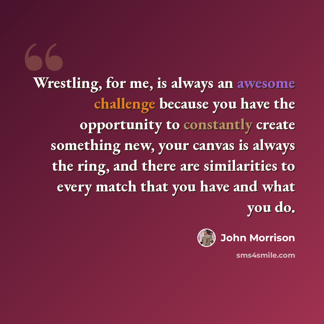 “Wrestling, for me, is always an awesome challenge because you have the opportunity to constantly create something new, your canvas is always the ring, and there are similarities to every match that you have and what you do.” quote by John Morrison