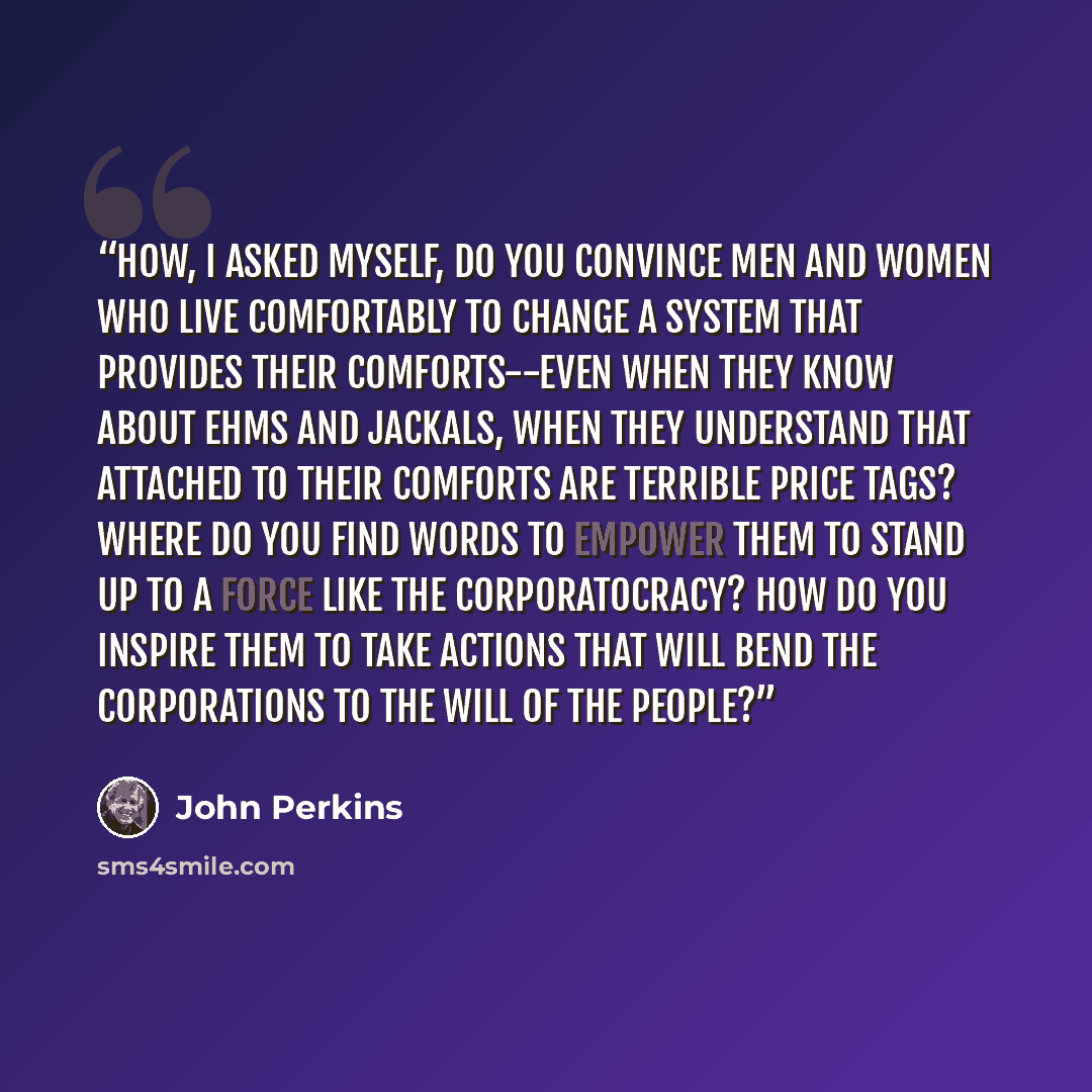 “How, I asked myself, do you convince men and women who live comfortably to change a system that provides their comforts--even when they know about EHMs and jackals, when they understand that attached to their comforts are terrible price tags? Where do you find words to empower them to stand up to…” quote by john perkins