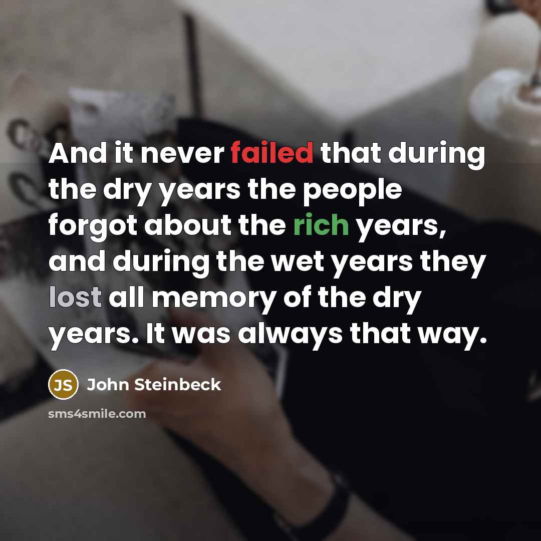 “And it never failed that during the dry years the people forgot about the rich years, and during the wet years they lost all memory of the dry years. It was always that way.” quote by John Steinbeck