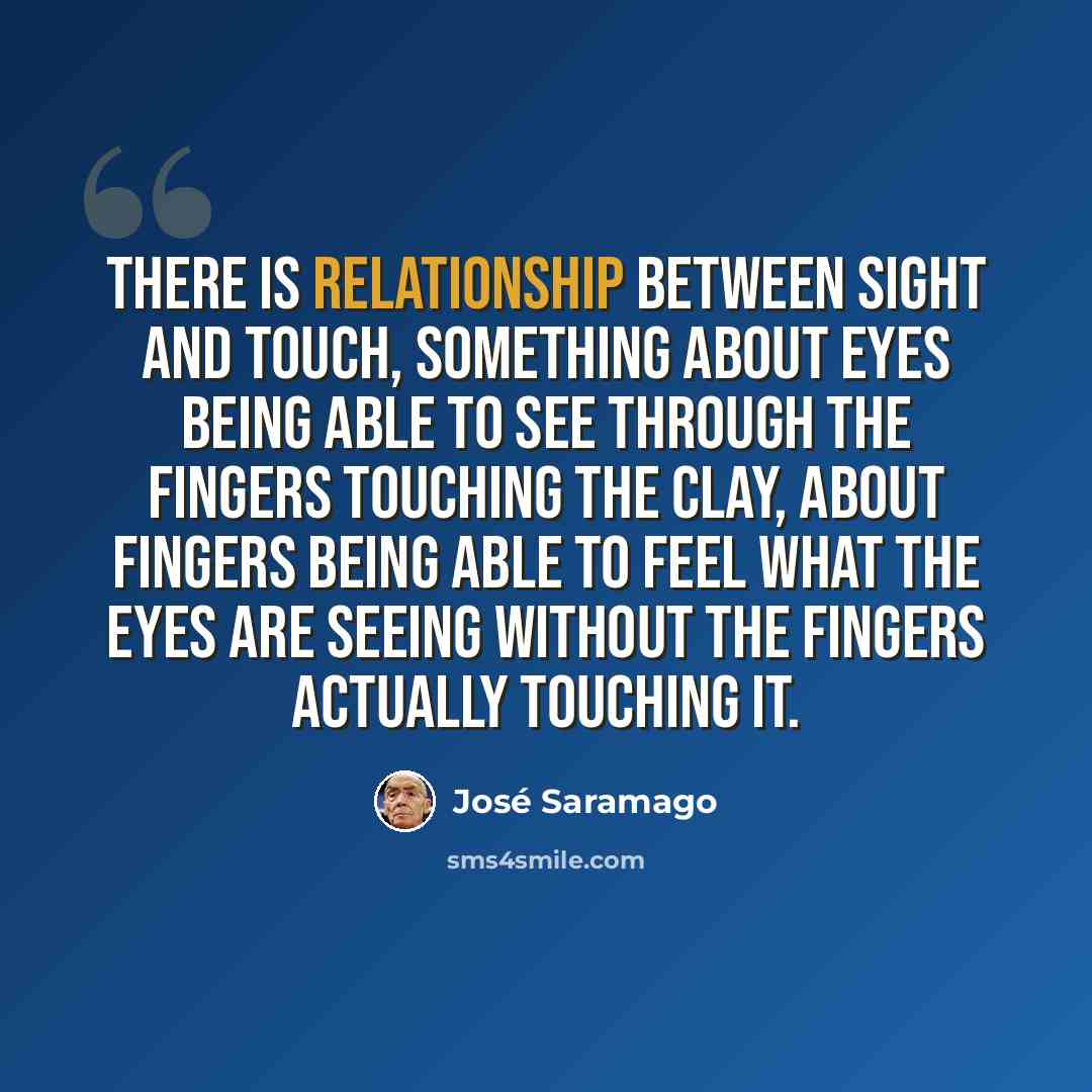 “There is relationship between sight and touch, something about eyes being able to see through the fingers touching the clay, about fingers being able to feel what the eyes are seeing without the fingers actually touching it.” quote by Jose Saramago