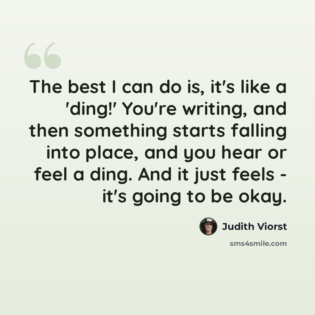 “The best I can do is, it's like a 'ding!' You're writing, and then something starts falling into place, and you hear or feel a ding. And it just feels - it's going to be okay.” quote by Judith Viorst