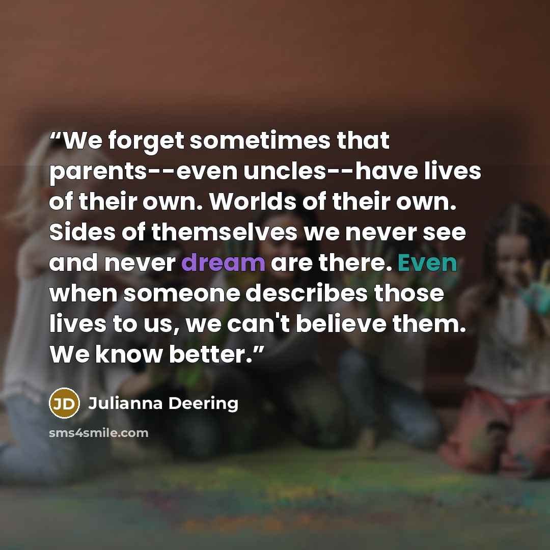 “We forget sometimes that parents--even uncles--have lives of their own. Worlds of their own. Sides of themselves we never see and never dream are there. Even when someone describes those lives to us, we can't believe them. We know better.” quote by Julianna Deering