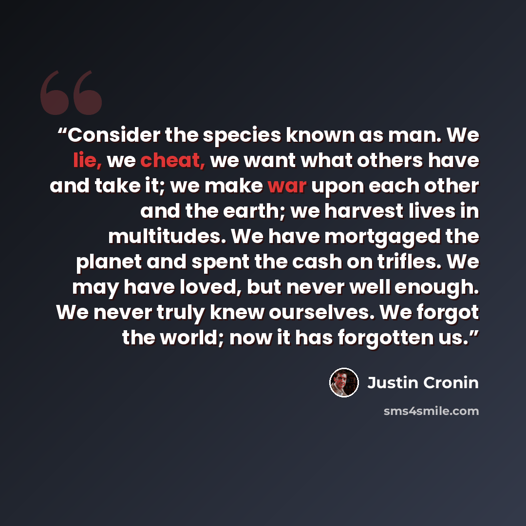 “Consider the species known as man. We lie, we cheat, we want what others have and take it; we make war upon each other and the earth; we harvest lives in multitudes. We have mortgaged the planet and spent the cash on trifles. We may have loved, but never well enough. We never truly knew ourselves…” quote by Justin Cronin