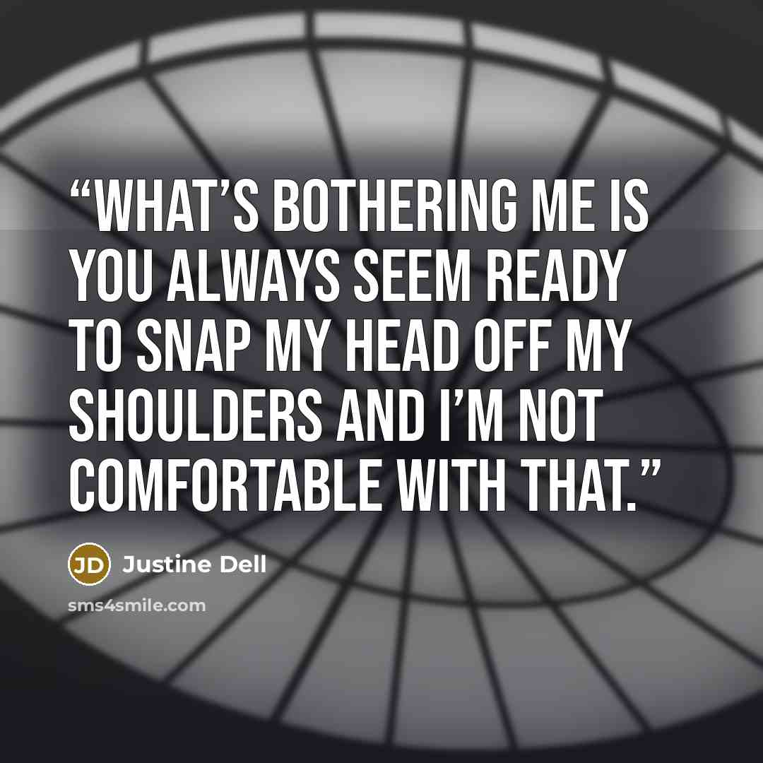 “What’s bothering me is you always seem ready to snap my head off my shoulders and I’m not comfortable with that.” quote by Justine Dell
