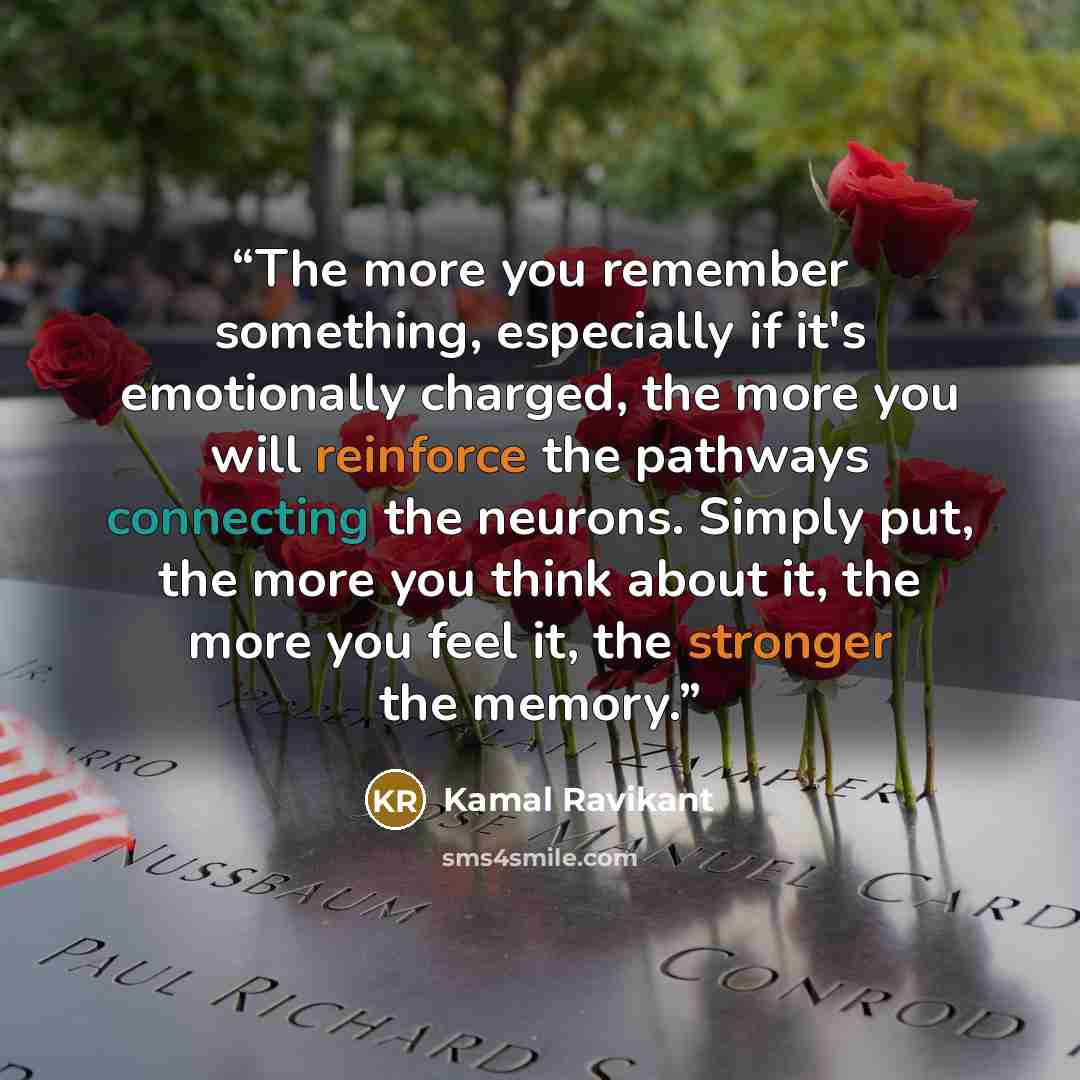 “The more you remember something, especially if it's emotionally charged, the more you will reinforce the pathways connecting the neurons. Simply put, the more you think about it, the more you feel it, the stronger the memory.” quote by Kamal Ravikant