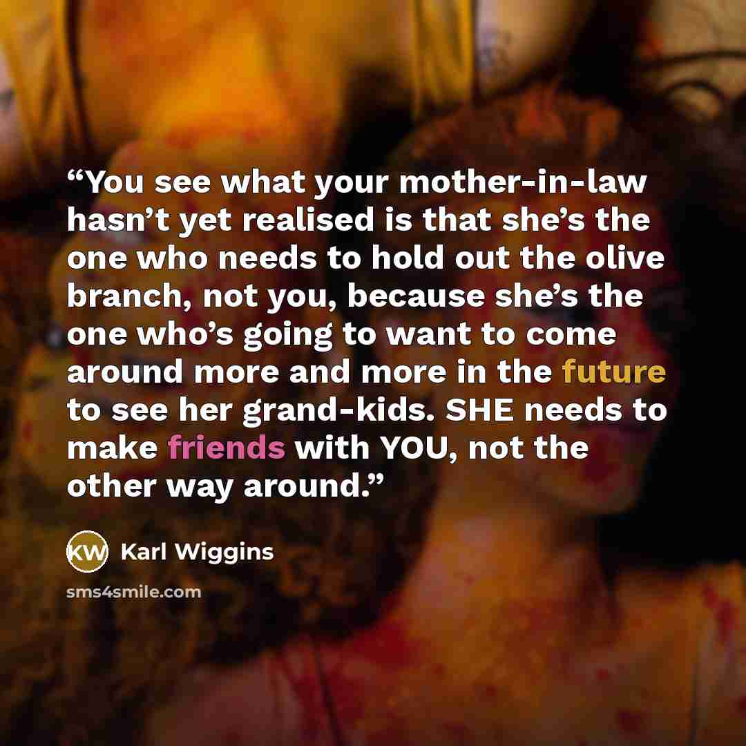 “You see what your mother-in-law hasn’t yet realised is that she’s the one who needs to hold out the olive branch, not you, because she’s the one who’s going to want to come around more and more in the future to see her grand-kids. SHE needs to make friends with YOU, not the other way around.” quote by Karl Wiggins